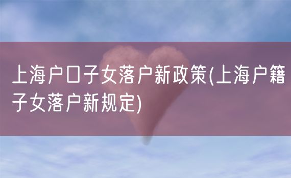 上海户口子女落户新政策(上海户籍子女落户新规定)