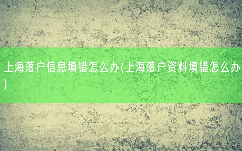 上海落户信息填错怎么办(上海落户资料填错怎么办)