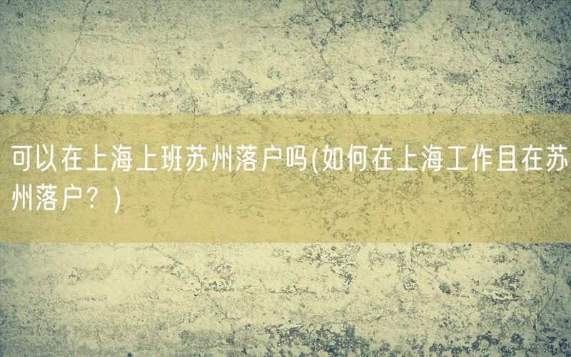 可以在上海上班苏州落户吗(如何在上海工作且在苏州落户？)