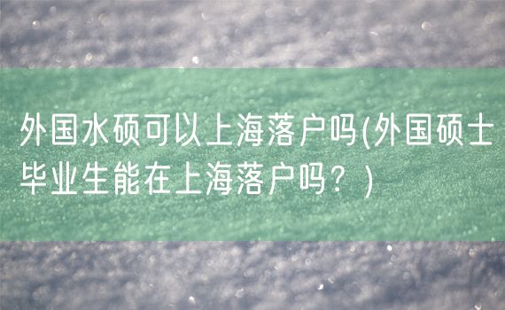 外国水硕可以上海落户吗(外国硕士毕业生能在上海落户吗？)