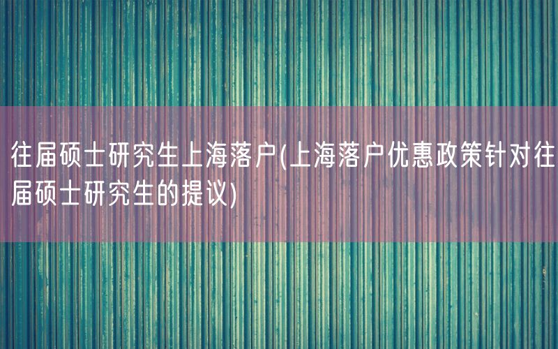 往届硕士研究生上海落户(上海落户优惠政策针对往届硕士研究生的提议)