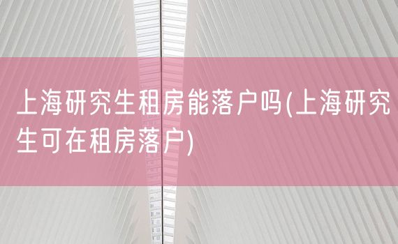 上海研究生租房能落户吗(上海研究生可在租房落户)