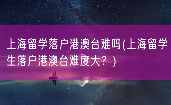 上海留学落户港澳台难吗(上海留学生落户港澳台难度大？)