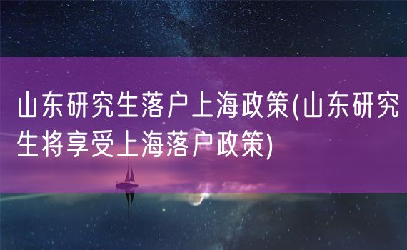 山东研究生落户上海政策(山东研究生将享受上海落户政策)