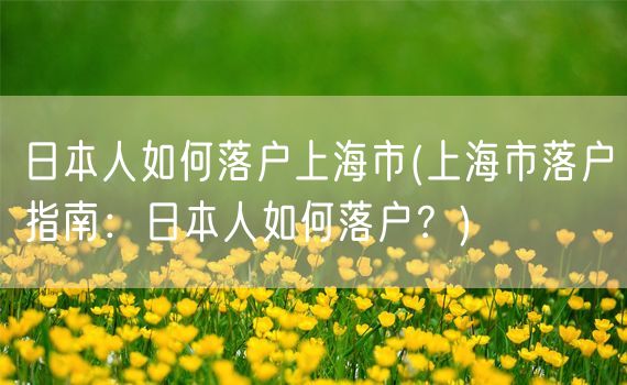 日本人如何落户上海市(上海市落户指南：日本人如何落户？)