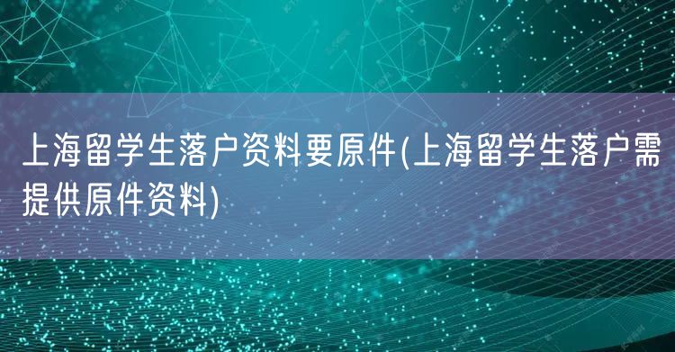 上海留学生落户资料要原件(上海留学生落户需提供原件资料)