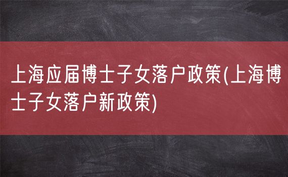 上海应届博士子女落户政策(上海博士子女落户新政策)