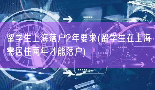 留学生上海落户2年要求(留学生在上海需居住两年才能落户)