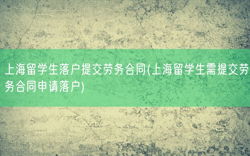 上海留学生落户提交劳务合同(上海留学生需提交劳务合同申请落户)