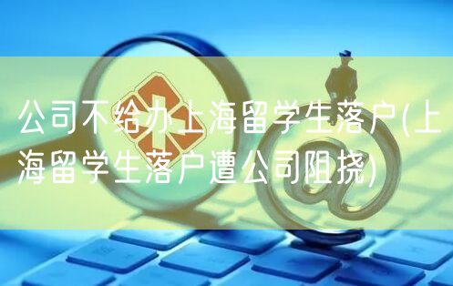 公司不给办上海留学生落户(上海留学生落户遭公司阻挠)