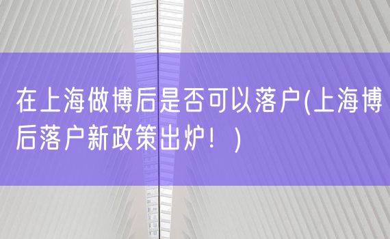 在上海做博后是否可以落户(上海博后落户新政策出炉！)