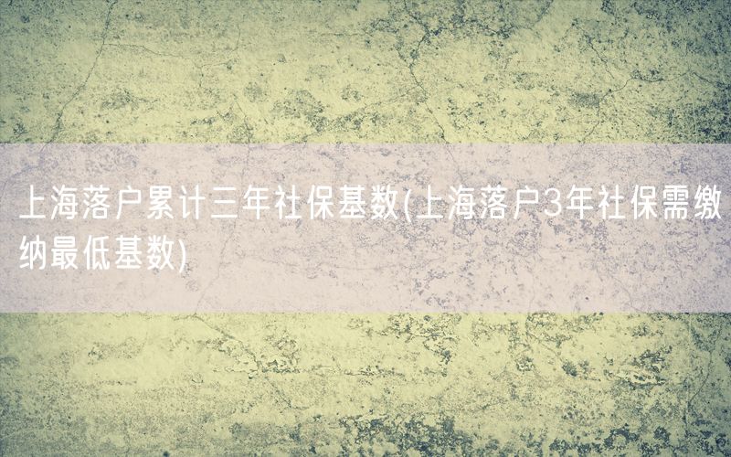 上海落户累计三年社保基数(上海落户3年社保需缴纳最低基数)