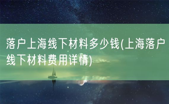 落户上海线下材料多少钱(上海落户线下材料费用详情)