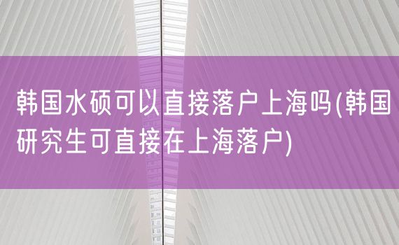 韩国水硕可以直接落户上海吗(韩国研究生可直接在上海落户)