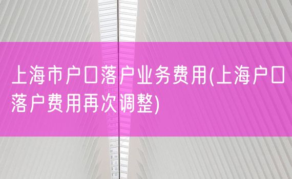 上海市户口落户业务费用(上海户口落户费用再次调整)