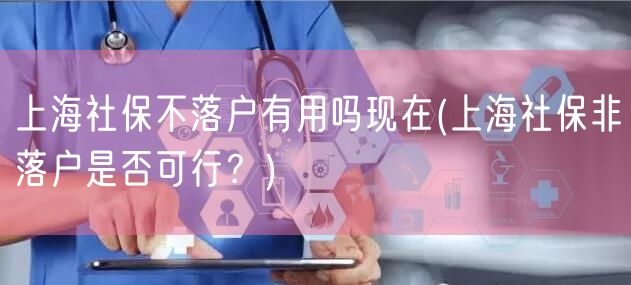 上海社保不落户有用吗现在(上海社保非落户是否可行？)