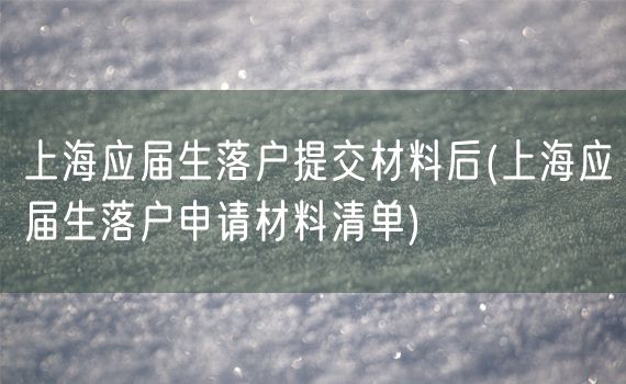 上海应届生落户提交材料后(上海应届生落户申请材料清单)