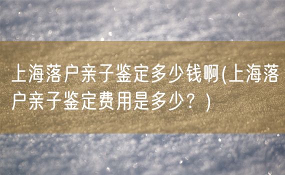 上海落户亲子鉴定多少钱啊(上海落户亲子鉴定费用是多少？)