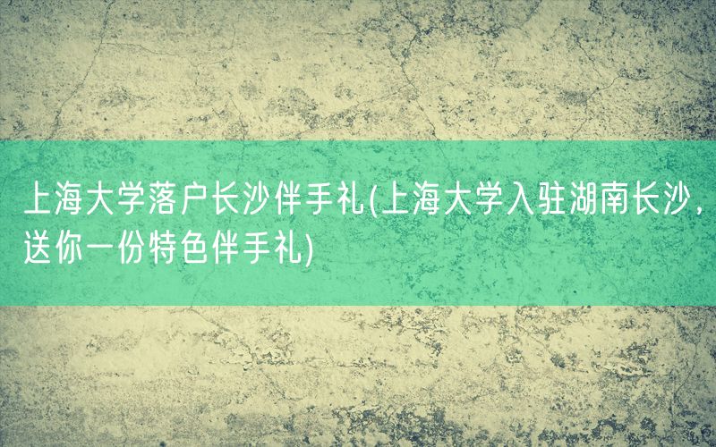 上海大学落户长沙伴手礼(上海大学入驻湖南长沙，送你一份特色伴手礼)