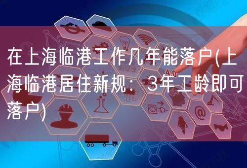 在上海临港工作几年能落户(上海临港居住新规：3年工龄即可落户)