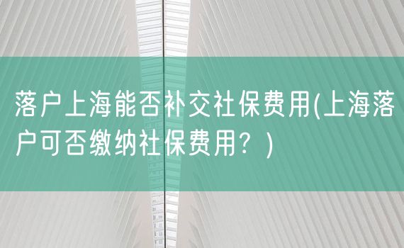 落户上海能否补交社保费用(上海落户可否缴纳社保费用？)