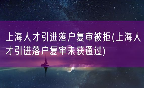 上海人才引进落户复审被拒(上海人才引进落户复审未获通过)