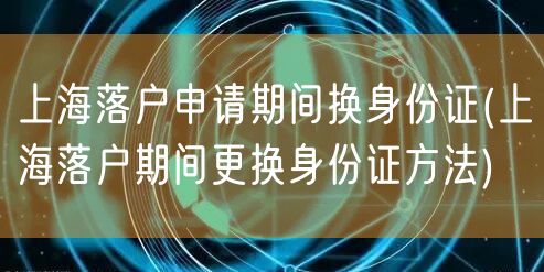 上海落户申请期间换身份证(上海落户期间更换身份证方法)