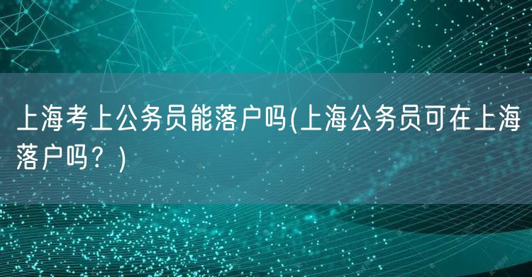 上海考上公务员能落户吗(上海公务员可在上海落户吗？)