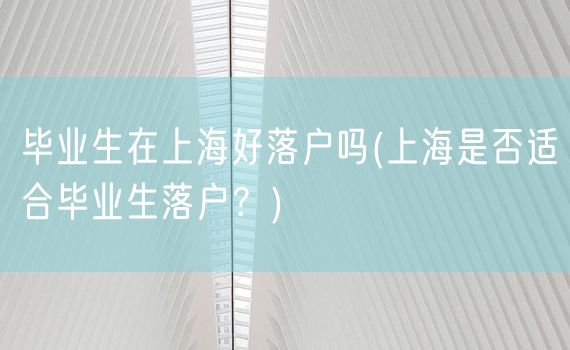 毕业生在上海好落户吗(上海是否适合毕业生落户？)