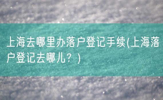 上海去哪里办落户登记手续(上海落户登记去哪儿？)