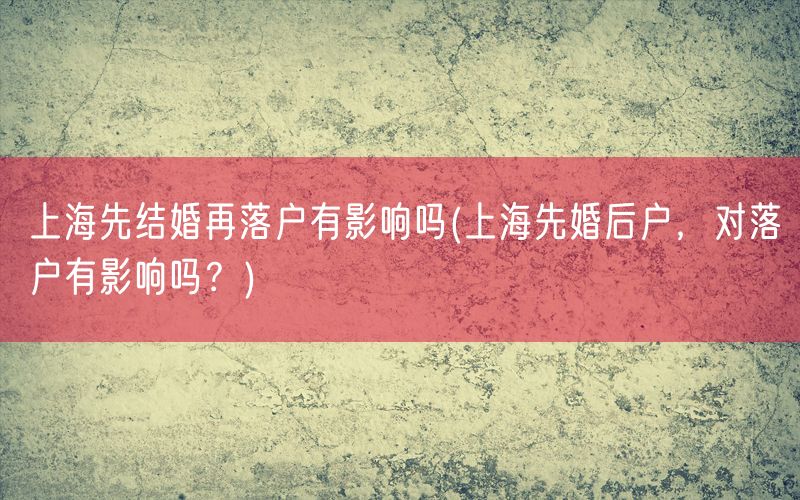 上海先结婚再落户有影响吗(上海先婚后户，对落户有影响吗？)