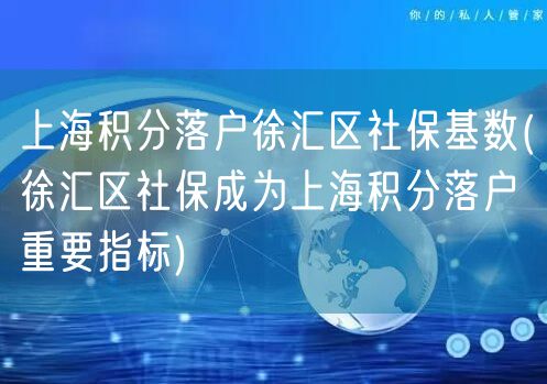 上海积分落户徐汇区社保基数(徐汇区社保成为上海积分落户重要指标)