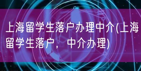 上海留学生落户办理中介(上海留学生落户，中介办理)