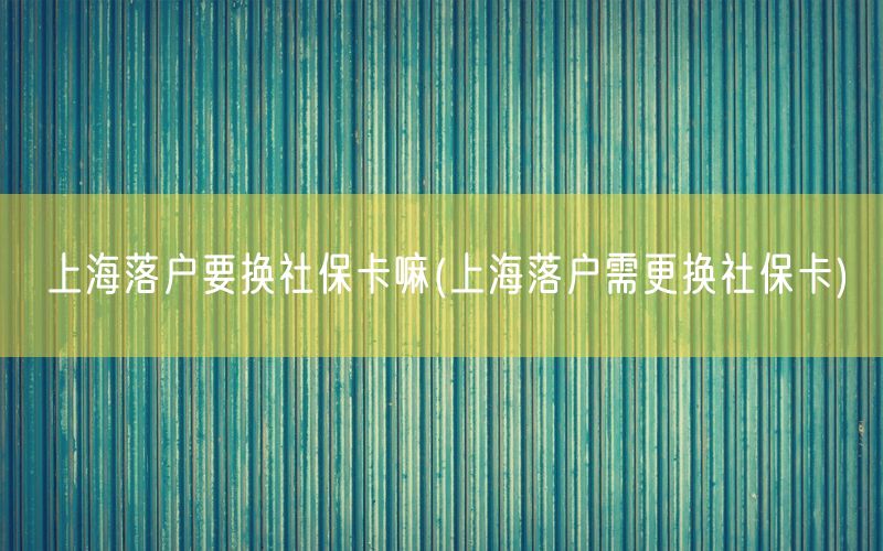 上海落户要换社保卡嘛(上海落户需更换社保卡)