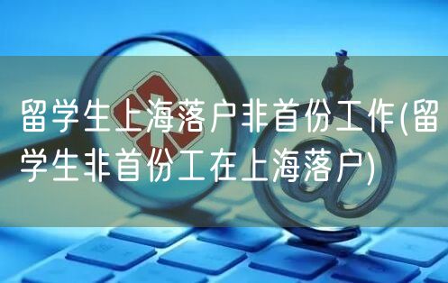 留学生上海落户非首份工作(留学生非首份工在上海落户)