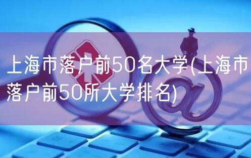 上海市落户前50名大学(上海市落户前50所大学排名)