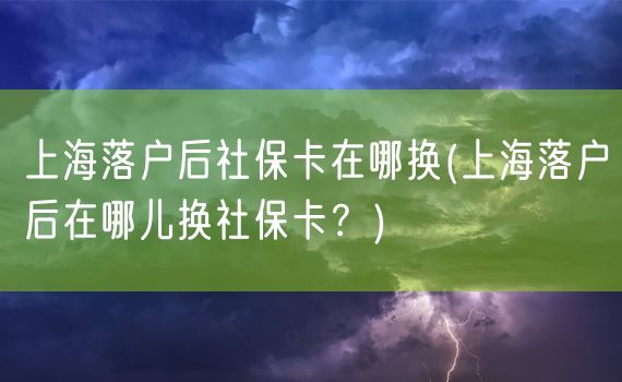 上海落户后社保卡在哪换(上海落户后在哪儿换社保卡？)