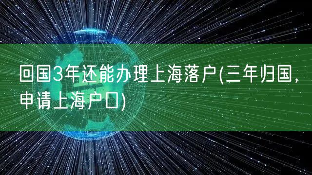 回国3年还能办理上海落户(三年归国，申请上海户口)