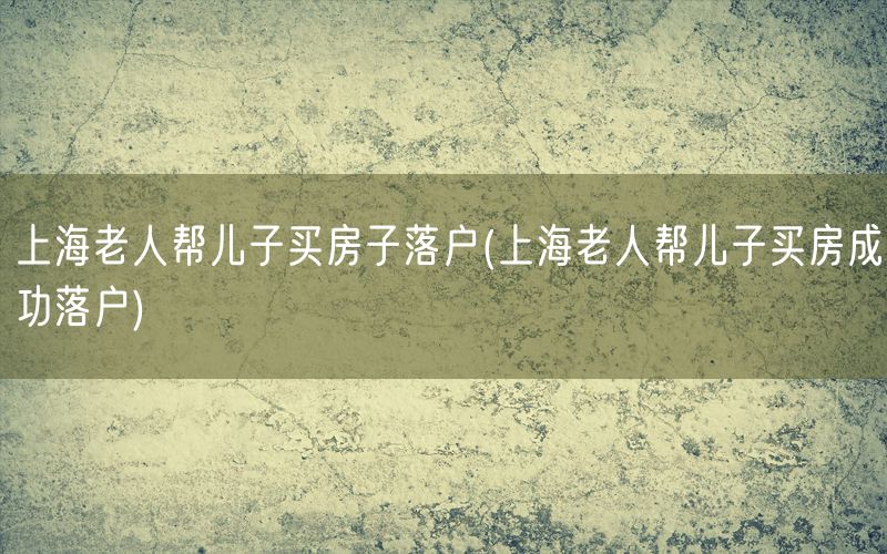 上海老人帮儿子买房子落户(上海老人帮儿子买房成功落户)