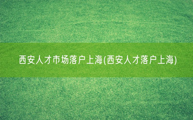 西安人才市场落户上海(西安人才落户上海)