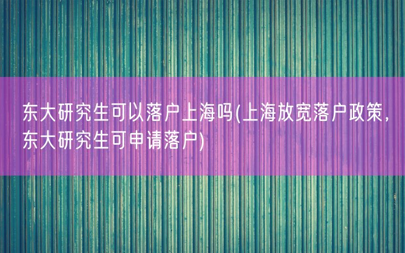 东大研究生可以落户上海吗(上海放宽落户政策，东大研究生可申请落户)