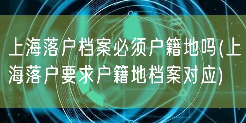 上海落户档案必须户籍地吗(上海落户要求户籍地档案对应)