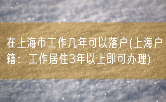 在上海市工作几年可以落户(上海户籍：工作居住3年以上即可办理)