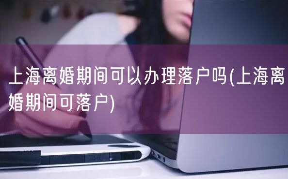 上海离婚期间可以办理落户吗(上海离婚期间可落户)