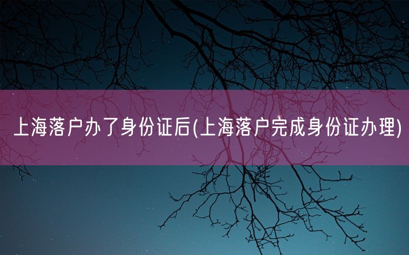 上海落户办了身份证后(上海落户完成身份证办理)