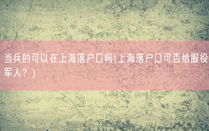 当兵的可以在上海落户口吗(上海落户口可否给服役军人？)