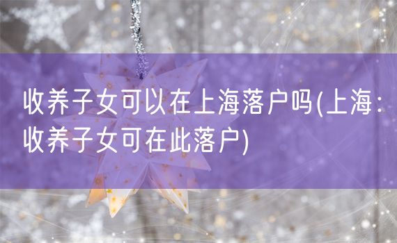 收养子女可以在上海落户吗(上海：收养子女可在此落户)