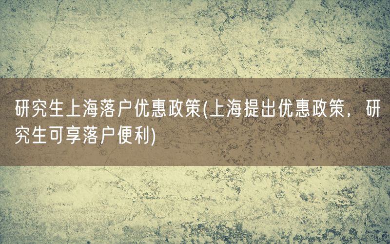 研究生上海落户优惠政策(上海提出优惠政策，研究生可享落户便利)