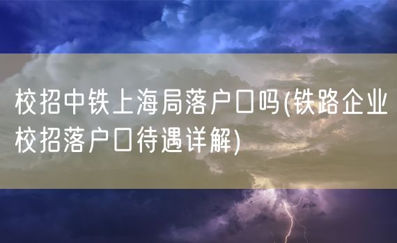 校招中铁上海局落户口吗(铁路企业校招落户口待遇详解)