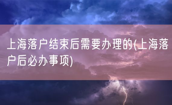 上海落户结束后需要办理的(上海落户后必办事项)